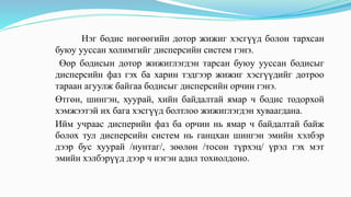 Нэг бодис нөгөөгийн дотор жижиг хэсгүүд болон тархсан
буюу ууссан холимгийг дисперсийн систем гэнэ.
Өөр бодисын дотор жижиглэгдэн тарсан буюу ууссан бодисыг
дисперсийн фаз гэх ба харин тэдгээр жижиг хэсгүүдийг дотроо
тараан агуулж байгаа бодисыг дисперсийн орчин гэнэ.
Өтгөн, шингэн, хуурай, хийн байдалтай ямар ч бодис тодорхой
хэмжээтэй их бага хэсгүүд болтлоо жижиглэгдэн хуваагдана.
Ийм учраас дисперийн фаз ба орчин нь ямар ч байдалтай байж
болох тул дисперсийн систем нь ганцхан шингэн эмийн хэлбэр
дээр бус хуурай /нунтаг/, зөөлөн /тосон түрхэц/ үрэл гэх мэт
эмийн хэлбэрүүд дээр ч нэгэн адил тохиолдоно.
 