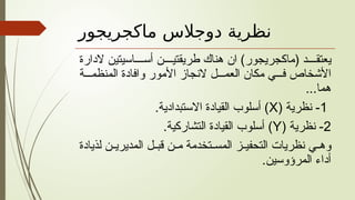 ‫ماكجريجور‬ ‫دوجالس‬ ‫نظرية‬
‫الدارة‬ ‫اسيتين‬ ‫أس‬ ‫ن‬ ‫طريقتي‬ ‫هناك‬ ‫ان‬ )‫(ماكجريجور‬ ‫د‬ ‫يعتق‬
‫ة‬ ‫المنظم‬ ‫وافادة‬ ‫األمور‬ ‫النجاز‬ ‫ل‬ ‫العم‬ ‫مكان‬ ‫ي‬ ‫ف‬ ‫األشخاص‬
...‫هما‬
1
( ‫نظرية‬ -
X
.‫االستبدادية‬ ‫القيادة‬ ‫أسلوب‬ )
2
( ‫نظرية‬ -
Y
.‫التشاركية‬ ‫القيادة‬ ‫أسلوب‬ )
‫لذيادة‬ ‫ن‬ ‫المديري‬ ‫ل‬ ‫قب‬ ‫ن‬ ‫م‬ ‫تخدمة‬ ‫المس‬ ‫ز‬ ‫التحفي‬ ‫نظريات‬ ‫ي‬ ‫وه‬
.‫المرؤوسين‬ ‫أداء‬
 