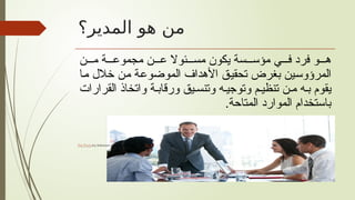 ‫المدير؟‬ ‫هو‬ ‫من‬
‫ن‬ ‫م‬ ‫ة‬ ‫مجموع‬ ‫ن‬ ‫ع‬ ‫ئوال‬ ‫مس‬ ‫يكون‬ ‫سة‬ ‫مؤس‬ ‫ي‬ ‫ف‬ ‫فرد‬ ‫و‬ ‫ه‬
‫ما‬ ‫خالل‬ ‫من‬ ‫الموضوعة‬ ‫األهداف‬ ‫تحقيق‬ ‫بغرض‬ ‫المرؤوسين‬
‫القرارات‬ ‫واتخاذ‬ ‫ة‬ ‫ورقاب‬ ‫يق‬ ‫وتنس‬ ‫ه‬‫وتوجي‬ ‫م‬ ‫تنظي‬ ‫ن‬‫م‬ ‫ه‬‫ب‬ ‫يقوم‬
.‫المتاحة‬ ‫الموارد‬ ‫باستخدام‬
 