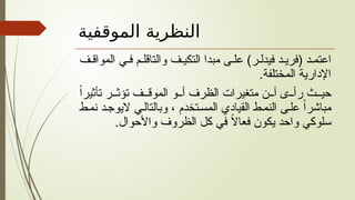‫الموقفية‬ ‫النظرية‬
‫ف‬ ‫المواق‬ ‫ي‬ ‫ف‬ ‫م‬ ‫والتاقل‬ ‫ف‬ ‫التكي‬ ‫مبدا‬ ‫ى‬ ‫عل‬ )‫ر‬ ‫فيدل‬ ‫د‬ ‫(فري‬ ‫د‬ ‫اعتم‬
.‫المختلفة‬ ‫اإلدارية‬
ً‫ا‬‫تأثير‬ ‫ر‬ ‫تؤث‬ ‫ف‬ ‫الموق‬ ‫و‬ ‫أ‬ ‫الظرف‬ ‫متغيرات‬ ‫ن‬ ‫أ‬ ‫ى‬ ‫رأ‬ ‫ث‬ ‫حي‬
‫ط‬‫نم‬ ‫د‬‫اليوج‬ ‫ي‬‫وبالتال‬ ، ‫تخدم‬‫المس‬ ‫القيادي‬ ‫ط‬‫النم‬ ‫ى‬‫عل‬ ً‫ا‬‫مباشر‬
.‫واألحوال‬ ‫الظروف‬ ‫كل‬ ‫في‬ ً
‫ال‬‫فعا‬ ‫يكون‬ ‫واحد‬ ‫سلوكي‬
 
