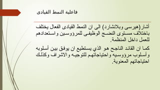 ‫القيادى‬ ‫النمط‬ ‫فاعلية‬
‫يختلف‬ ‫الفعال‬ ‫القيادى‬ ‫النمط‬ ‫ان‬ ‫الى‬ )‫وبالنشارد‬ ‫أشار(هيرسى‬
‫تعدادهم‬ ‫واس‬ ‫ين‬ ‫للمرؤوس‬ ‫ى‬ ‫الوظيف‬ ‫ج‬ ‫النض‬ ‫توى‬ ‫مس‬ ‫باختالف‬
.‫المنظمة‬ ‫داخل‬ ‫للعمل‬
‫لوبه‬‫أس‬ ‫ن‬‫بي‬ ‫ق‬‫يوف‬ ‫ان‬ ‫تطيع‬‫يس‬ ‫الذي‬ ‫و‬‫ه‬ ‫ح‬‫الناج‬ ‫د‬‫القائ‬ ‫ان‬ ‫ا‬‫كم‬
‫ك‬ ‫وكذل‬ ‫واالشراف‬ ‫ه‬ ‫للتوجي‬ ‫م‬ ‫واحتياجاته‬ ‫يه‬ ‫مرؤوس‬ ‫لوب‬ ‫وأس‬
.‫المعنوية‬ ‫احتياجاتهم‬
 