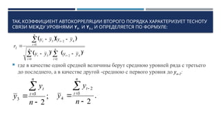 ,
ТАК КОЭФФИЦИЕНТ АВТОКОРРЕЛЯЦИИ ВТОРОГО ПОРЯДКА ХАРАКТЕРИЗУЕТ ТЕСНОТУ
СВЯЗИ МЕЖДУ УРОВНЯМИ YT, И YT-1 :
И ОПРЕДЕЛЯЕТСЯ ПО ФОРМУЛЕ
 где в качестве одной средней величины берут среднюю уровней ряда с третьего
до последнего, а в качестве другой -среднюю с первого уровня до уn-2:
  
   
 










 n
t
t
n
t
t
t
n
t
t
y
y
y
y
y
y
y
y
r
3
2
4
2
2
2
3
4
2
3
3
2
;
2
3
3




n
y
y
n
t
t
.
2
3
2
4





n
y
y
n
t
t
 