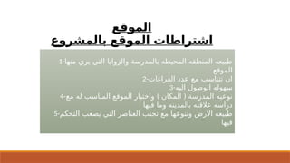 ‫الموقع‬
‫بالمشروع‬ ‫الموقع‬ ‫اشتراطات‬
1-‫منها‬ ‫يري‬ ‫التي‬ ‫والزوايا‬ ‫بالمدرسة‬ ‫المحيطه‬ ‫المنطقه‬ ‫طبيعه‬
‫الموقع‬
2-‫الفراغات‬ ‫عدد‬ ‫مع‬ ‫تتناسب‬ ‫ان‬
3-‫اليه‬ ‫الوصول‬ ‫سهوله‬
4- ) (
‫مع‬ ‫له‬ ‫المناسب‬ ‫الموقع‬ ‫واختيار‬ ‫المكان‬ ‫المدرسة‬ ‫نوعيه‬
‫فيها‬ ‫وما‬ ‫بالمدينه‬ ‫عالقته‬ ‫دراسه‬
5-‫التحكم‬ ‫يصعب‬ ‫التي‬ ‫العناصر‬ ‫تجنب‬ ‫مع‬ ‫وتنوعها‬ ‫االرض‬ ‫طبيعه‬
‫فيها‬
 