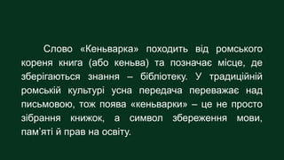 Слово «Кеньварка» походить від ромського
кореня книга (або кеньва) та позначає місце, де
зберігаються знання – бібліотеку....