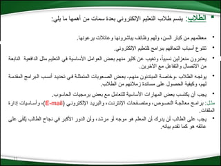 11

‫الطالب‬
:
:‫يلي‬ ‫ما‬ ‫أهمها‬ ‫من‬ ‫سمات‬ ‫بعدة‬ ‫اإللكتروني‬ ‫التعليم‬ ‫طالب‬ ‫يتسم‬
•
.‫يرعونها‬ ‫وعائالت‬ ‫يباشرونها‬ ‫وظائف‬ ‫ولهم‬ ،‫السن‬ ‫كبار‬ ‫من‬ ‫معظمهم‬
•
.‫اإللكتروني‬ ‫*لتعليم‬‫ا‬ ‫ببرامج‬ ‫التحاقهم‬ ‫أسباب‬ ‫تتنوع‬
•
‫*ة‬‫ع‬‫الناب‬ ‫*ة‬‫ي‬‫الدافع‬ ‫*ل‬‫ث‬‫م‬ ‫*م‬‫ي‬‫التعل‬ ‫*ي‬‫ف‬ ‫*اسية‬‫س‬‫األ‬ ‫*ل‬‫م‬‫العوا‬ ‫*ض‬‫ع‬‫ب‬ ‫*م‬‫ه‬‫من‬ ‫*ر‬‫ي‬‫كث‬ ‫*ن‬‫ع‬ ‫*ب‬‫ي‬‫وتغ‬ ،ً
‫*بيا‬‫س‬‫ن‬ ‫*ن‬‫ي‬‫منعزل‬ ‫*برون‬‫ت‬‫يع‬
.‫االخرين‬ ‫مع‬ ‫والتفاعل‬ ‫االتصال‬ ‫من‬
•
‫الطالب‬ ‫*ج*ه‬‫ا‬‫يو‬
‫المقدم*ة‬ ‫ال*برامج‬ ‫أنس*ب‬ ‫تحدي*د‬ ‫ف*ي‬ ‫*متمثل*ة‬‫ل‬‫ا‬ ‫الص*عوبات‬ ‫بع*ض‬ -‫منه*م‬ ‫المبتدئون‬ ‫وخاص*ة‬-
‫الطالب‬ ‫من‬ ‫زمالئهم‬ ‫مساندة‬ ‫على‬ ‫الحصول‬ ‫وكيفية‬ ،‫لهم‬
.
•
‫يجب‬
‫الحاسوب‬ ‫برمجيات‬ ‫بعض‬ ‫مع‬ ‫للتعامل‬ ‫األساسية‬ ‫المهارات‬ ‫بعض‬ ‫يكتسب‬ ‫أن‬
.
:‫مث*ل‬
‫النص*وص‬ ‫معالج*ة‬ ‫برام*ج‬
( ‫اإللكترون*ي‬ ‫والبري*د‬ ،‫اإلنترن*ت‬ ‫ومتص*فحات‬ ،
E-mail
‫إدارة‬ ‫وأس*اسيات‬ ،)
.‫الملفات‬
•
‫*ى‬‫ل‬‫ع‬ ‫ى‬َ
‫ق‬‫ل‬ُ
‫ي‬ ‫*ب‬‫ل‬‫الطا‬ ‫نجاح‬ ‫في‬ ‫*بر‬‫ك‬‫األ‬ ‫الدور‬ ‫*ن‬‫أ‬‫و‬ ،‫*د‬‫ش‬‫مر‬ ‫*و‬‫أ‬ ‫*ه‬‫ج‬‫مو‬ ‫هو‬ ‫*م‬‫ل‬‫المع‬ ‫*ن‬‫أ‬ ‫يدرك‬ ‫*ن‬‫أ‬ ‫*ب‬‫ل‬‫الطا‬ ‫*ى‬‫ل‬‫ع‬ ‫يجب‬
.‫بيانه‬ ‫تقدم‬ ‫كما‬ ‫هو‬ ‫عاتقه‬
 