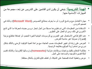 12

‫التدريسية‬ ‫الهيئة‬
:
‫من‬ ‫مجموعة‬ ،‫عد‬ُ
‫ب‬ ‫عن‬ ‫التدريس‬ ‫على‬ ‫القائمين‬ ‫لدى‬ ‫يكون‬ ‫أن‬ ‫ينبغي‬
‫منها‬ ‫األساسية‬ ‫المهارات‬
:
•
( ‫النص*وص‬ ‫بمعال*ج‬ ‫يعرف‬ ‫م*ا‬ ‫أ*و‬ ‫الوورد‬ ‫برنام*ج‬ ‫م*ع‬ ‫التعام*ل‬ ‫مهارة‬
Microsoft Word
‫ف*ي‬ ‫وذل*ك‬ ‫)؛‬
.‫الدروس‬ ‫تصميم‬
•
‫مس*بق‬ ‫تطويره*ا‬ ‫ت*م‬ ‫الت*ي‬ ‫*معلومات‬‫ل‬‫ا‬ ‫م*ن‬ ‫االس*تفادة‬
ً
‫جديدة‬ ‫دروس‬ ‫إنجاز‬ ‫أج*ل‬ ‫م*ن‬ ‫ا‬
‫أنت*ج‬ ‫الذي‬ ‫م*ا‬ ‫لمعرف*ة‬ ،
.‫التطوير‬ ‫على‬ ‫العمل‬ ‫ثم‬ ‫ومن‬ ،‫ذلك‬ ‫في‬ ‫اآلخرون‬
•
‫مرئي*ة‬ ‫مقاط*ع‬ ‫إضاف*ة‬ ‫أ*و‬ ،‫الحج*م‬ ‫ك*بيرة‬ ‫البياني*ة‬ ‫للرس*ومات‬ ‫الضروري‬ ‫غي*ر‬ ‫االس*تعمال‬ ‫ف*ي‬ ‫اإلفراط‬ ‫عدم‬
)‫(فيديو‬
‫للعرض‬ ‫مناسبة‬ ‫غير‬ ‫صوتية‬ ‫أو‬
.
•
‫*ل‬‫ك‬‫بش‬ ‫*د‬‫ك‬‫والتأ‬ ‫*ي‬‫ن‬‫الزم‬ ‫*ت‬‫ي‬‫التوق‬ ‫*ة‬‫ي‬‫أهم‬ ‫مراعاة‬ ‫*ع‬‫م‬ ،‫*ة‬‫ج‬‫الحا‬ ‫*ب‬‫س‬‫ح‬ ‫المعلومات‬ ‫*ر‬‫ي‬‫تغي‬ ‫*و‬‫أ‬ ‫زيادة‬ ‫*ى‬‫ل‬‫ع‬ ‫الحرص‬
.‫الرئيسية‬ ‫ومفاتيحه‬ ‫الموقع‬ ‫*ستمرارية‬‫ا‬ ‫من‬ ‫دوري‬
•
( ‫*ة‬
*‫منزلي‬ ‫ووظائ*ف‬ ‫بواجبات‬ ‫بالقيام‬ ‫*م‬
*‫المتعل‬ ‫مطالب*ة‬
homeworks
‫تقدي*م‬ ‫*ك‬
*‫وكذل‬ ،ً
‫ا‬‫إلكتروني‬ ‫*الها‬
*‫وإرس‬ )
.‫الحل‬ ‫على‬ ‫والمساعدة‬ ‫للتوجيه‬ ‫قصيرة‬ ‫أمثلة‬
•
.‫مختلفة‬ ‫بأشكال‬ ‫*تنزيل‬‫ل‬‫ل‬ *‫ل‬‫قاب‬ ‫كملف‬ ‫أو‬ ،‫الشبكة‬ ‫على‬ ‫كصفحة‬ ‫المادة‬ ‫وتغطية‬ ‫عرض‬
 