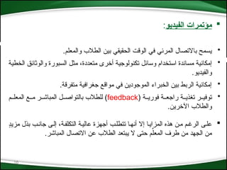 16

‫الفيديو‬ ‫مؤتمرات‬
:
•
.‫والمعلم‬ ‫الطالب‬ ‫بين‬ ‫الحقيقي‬ ‫الوقت‬ ‫في‬ ‫المرئي‬ ‫باالتصال‬ ‫يسمح‬
•
‫*ة‬‫ي‬‫الخط‬ ‫*ق‬‫ئ‬‫والوثا‬ ‫*بورة‬‫س‬‫ال‬ ‫*ل‬‫ث‬‫م‬ ،‫متعددة‬ ‫أخرى‬ ‫*ة‬‫ي‬‫تكنولوج‬ ‫*ائل‬‫س‬‫و‬ ‫*تخدام‬‫س‬‫ا‬ ‫*اندة‬‫س‬‫م‬ ‫*ة‬‫ي‬‫إمكان‬
.‫والفيديو‬
•
.‫متفرقة‬ ‫جغرافية‬ ‫مواقع‬ ‫في‬ ‫الموجودين‬ ‫الخبراء‬ ‫بين‬ ‫الربط‬ ‫إمكانية‬
•
( ‫*ة‬*‫فوري‬ ‫*ة‬*‫راجع‬ ‫*ة‬*‫تغذي‬ ‫توفي**ر‬
feedback
‫*م‬*‫المعل‬ ‫م**ع‬ ‫المباش**ر‬ ‫بالتواص**ل‬ ‫للطالب‬ )
.‫اآلخرين‬ ‫والطالب‬

‫التكلف*ة‬ ‫عالي*ة‬ ‫أجهزة‬ ‫تتطل*ب‬ ‫أنه*ا‬ ‫إال‬ ‫المزاي*ا‬ ‫هذه‬ ‫م*ن‬ ‫الرغ*م‬ ‫عل*ى‬
،
ٍ
‫د‬‫مزي‬ ‫بذل‬ ‫جان*ب‬ ‫إل*ى‬
.‫المباشر‬ ‫االتصال‬ ‫عن‬ ‫الطالب‬ ‫يبتعد‬ ‫ال‬ ‫حتى‬ ‫م‬ِّ‫المعل‬ ‫طرف‬ ‫من‬ ‫الجهد‬ ‫من‬
 