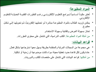 17

‫المطبوعة‬ ‫المواد‬
:
•
‫للتعلي***م‬ ‫الحديث***ة‬ ‫التقني***ة‬ ‫التطورات‬ ‫رغ***م‬ ‫اإللكترون***ي‬ ‫التعلي***م‬ ‫ل***برامج‬ ً‫ا‬‫أس***اسي‬ ً‫ا‬‫مكون‬ ‫ر‬َ
‫ب‬‫عت‬ُ
‫ت‬
.‫اإللكتروني‬
•
‫*ل‬*‫شك‬ ‫*ى‬*‫إل‬ ‫*ا‬*‫تحويله‬ ‫*م‬*‫ث‬ ،ً‫ا‬‫إلكتروني‬ ‫*ا‬*‫تحمليه‬ ‫*و‬*‫أ‬ ‫مباشرة‬ ‫*ة‬*‫المطبوع‬ ‫بالمواد‬ ‫الطالب‬ ‫*د‬*‫تزوي‬ ‫*ن‬*‫يمك‬
.‫مطبوع‬
•
.‫االستخدام‬ ‫وسهولة‬ ‫وتلقائية‬ ‫العرض‬ ‫بسهولة‬ ‫تمتاز‬
•
:‫المطبوعة‬ ‫المواد‬ ‫أمثلة‬ ‫من‬
.‫المقررات‬ ‫محتوى‬ ‫على‬ ‫تشتمل‬ ‫التي‬ ،‫الدراسية‬ ‫الكتب‬

‫البيانات‬ ‫قواعد‬
:
•
.‫فعال‬ ‫بشكل‬ ‫استرجاعها‬ ‫معها‬ ‫يسهل‬ ‫بطريقة‬ ‫والمنظمة‬ ‫المرتبة‬ ‫السجالت‬ ‫من‬ ‫مجموعة‬ ‫هي‬
•
.‫شكلية‬ ‫أو‬ ‫زمنية‬ ‫أو‬ ‫موضوعية‬ ‫كانت‬ ‫سواء‬ ‫معينة‬ ‫تغطية‬ ‫حدود‬ ‫قاعدة‬ ‫لكل‬ ‫يكون‬ ‫عادة‬
•
:‫أمثلتها‬ ‫من‬
.‫والدوريات‬ ‫للكتب‬ ‫ملخصات‬ ‫على‬ ‫تشتمل‬ ‫التي‬ ‫البيانات‬ ‫قواعد‬
 