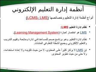 ‫اإللكتروني‬ ‫التعليم‬ ‫إدارة‬ ‫أنظمة‬
19
‫وخصائصها‬ ‫التعليم‬ ‫إدارة‬ ‫أنظمة‬ ‫أنواع‬
(
LCMS، LMS
)

‫التعليم‬ ‫إدارة‬ ‫نظام‬
LMS
:
•
LMS
( ‫لعبارة‬ ‫اختصار‬ ‫هو‬
Learning Management System
)
.
•
‫التدري*ب‬ ‫وتقيي*م‬ ‫ومتابع*ة‬ ‫إدارة‬ ‫ف*ي‬ ‫للمس*اعدة‬ ‫ص*مم‬ ‫برنام*ج‬ ‫وه*و‬ .‫التعليم‬ ‫إدارة‬ ‫نظام‬
‫المنشآت‬ ‫في‬ ‫التعلم‬ ‫أنشطة‬ ‫وجميع‬ ‫اإللكتروني‬ ‫والتعليم‬
.
•
‫إ*ن‬
LMS
،‫اس*تخدامه‬ ‫إعادة‬ ‫وال‬ ‫تكوين*ه‬ ‫حي*ث‬ ‫م*ن‬ ‫ال‬ ،‫المحتوى‬ ‫عل*ى‬ ً‫ا‬‫كثير‬ ‫يرك*ز‬ ‫ال‬
.‫المحتوى‬ ‫تطوير‬ ‫حيث‬ ‫من‬ ‫حتى‬ ‫وال‬
 