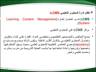 20

‫التعليمي‬ ‫المحتوى‬ ‫إدارة‬ ‫نظام‬
LCMS
:
•
LCMS
( ‫لعبارة‬ ‫اختصار‬ ‫ه*****و‬
Learning Content Management
System
.)
•
‫يركز‬
LCMS
.‫التعليمي‬ ‫المحتوى‬ ‫على‬
•
‫*ر‬*‫وتطوي‬ ‫إنشاء‬ ‫*ى‬*‫عل‬ ‫القدرة‬ ،‫المواد‬ ‫*ي‬*‫ومختص‬ ‫*ن‬*‫التعليميي‬ ‫*ممين‬*‫والمص‬ ‫*ن‬*‫المؤلفي‬ ‫*ح‬*‫يمن‬
‫مس****تودع‬ ‫بوض***ع‬ ‫ذل***ك‬ ‫ويكون‬ .‫فاعلية‬ ‫أكث***ر‬ ‫بشك***ل‬ ‫التعليم****ي‬ ‫المحتوى‬ ‫وتعدي****ل‬
(
repository
‫فيه*ا‬ ‫التحك*م‬ ‫يس*هل‬ ‫بحي*ث‬ ،‫العلم*ي‬ ‫للمحتوى‬ ‫التعليمي*ة‬ ‫العناص*ر‬ ‫يحوي‬ )
‫*تخدامها‬‫س‬‫ا‬ ‫وإعادة‬ ‫*ا‬‫ه‬‫وتوزيع‬ ‫*ا‬‫ه‬‫وتجمعي‬
‫ومتدرب‬ ‫مدرب‬ ‫*ن‬‫م‬ ‫*ية‬‫س‬‫التدري‬ ‫*ة‬‫ي‬‫العمل‬ ‫*ب‬‫س‬‫ينا‬ ‫*ا‬‫م‬‫ب‬
‫وخبير‬ ‫تعليمي‬ ‫ومصمم‬
.
 