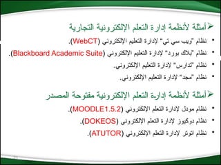 21

‫التجارية‬ ‫اإللكترونية‬ ‫التعلم‬ ‫إدارة‬ ‫ألنظمة‬ ‫أمثلة‬
•
( ‫اإللكتروني‬ ‫التعليم‬ ‫إلدارة‬ “‫تي‬ ‫سي‬ ‫”ويب‬ ‫نظام‬
WebCT
.)
•
‫اإللكتروني‬ ‫التعليم‬ ‫إلدارة‬ “‫بورد‬ ‫”بالك‬ ‫نظام‬
(
Blackboard Academic Suite
.)
•
.‫اإللكتروني‬ ‫التعليم‬ ‫إلدارة‬ “‫”تدارس‬ ‫نظام‬
•
.‫اإللكتروني‬ ‫التعليم‬ ‫إلدارة‬ “‫”مجد‬ ‫نظام‬

‫التعلم‬ ‫*ة‬‫ر‬‫إدا‬ ‫ألنظمة‬ ‫أمثلة‬
‫اإللكتروني‬
‫المصدر‬ ‫مفتوحة‬ ‫ة‬
•
( ‫اإللكتروني‬ ‫التعلم‬ ‫إلدارة‬ ‫مودل‬ ‫نظام‬
MOODLE1.5.2
)
.
•
( ‫اإللكتروني‬ ‫التعلم‬ ‫إلدارة‬ ‫دوكيوز‬ ‫نظام‬
DOKEOS
.)
•
( ‫اإللكتروني‬ ‫التعلم‬ ‫إلدارة‬ ‫اتوتر‬ ‫نظام‬
ATUTOR
.)
 