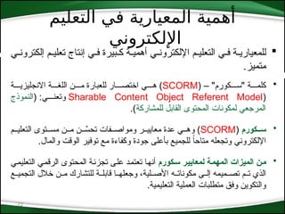 ‫التعليم‬ ‫في‬ ‫المعيارية‬ ‫أهمية‬
‫اإللكتروني‬
22

‫إلكترون*ي‬ ‫تعلي*م‬ ‫إنتاج‬ ‫ف*ي‬ ‫ك*بيرة‬ ‫أهمي*ة‬ ‫اإللكترون*ي‬ ‫التعلي*م‬ ‫ف*ي‬ ‫للمعياري*ة‬
.‫متميز‬
•
( – "‫"س***كورم‬ ‫كلم***ة‬
SCORM
‫االنجليزي***ة‬ ‫اللغ***ة‬ ‫م***ن‬ ‫للعبارة‬ ‫اختص***ار‬ ‫ه***ي‬ )
(
Sharable Content Object Referent Model
( :‫وتعن***ي‬
‫النموذج‬
‫للمشاركة‬ ‫القابل‬ ‫المحتوى‬ ‫لمكونات‬ ‫المرجعي‬
.)
•
‫كورم‬::‫س‬
(
SCORM
‫التعلي**م‬ ‫مس**توى‬ ‫م**ن‬ ‫ن‬ ِّ
**‫تحس‬ ‫ومواص**فات‬ ‫معايي**ر‬ ‫عدة‬ ‫وه**ي‬ )
.‫والمال‬ ‫الوقت‬ ‫توفير‬ ‫مع‬ ‫وكفاءة‬ ‫جودة‬ ‫بأعلى‬ ‫للجميع‬ ً‫ا‬‫متاح‬ ‫وتجعله‬ ‫اإللكتروني‬
•
‫كورم‬:‫س‬ ‫ر‬:‫ي‬‫لمعاي‬ ‫ة‬:‫م‬‫المه‬ ‫الميزات‬ ‫ن‬:‫م‬
‫*ي‬‫م‬‫التعلي‬ ‫*ي‬‫م‬‫الرق‬ ‫المحتوى‬ ‫*ة‬‫ئ‬‫تجز‬ ‫*ى‬‫ل‬‫ع‬ ‫*د‬‫م‬‫تعت‬ ‫*ا‬‫ه‬‫أن‬
‫*ع‬*‫التجمي‬ ‫خالل‬ ‫*ن‬*‫م‬ ‫للتشارك‬ ‫*ة‬*‫قابل‬ ‫*ا‬*‫وجعله‬ ،‫*لية‬*‫األص‬ ‫*ه‬*‫مكونات‬ ‫*ى‬*‫إل‬ ‫*ميمه‬*‫تص‬ ‫*م‬*‫ت‬ ‫الذي‬
.‫التعليمية‬ ‫العملية‬ ‫متطلبات‬ ‫وفق‬ ‫والتكوين‬
 