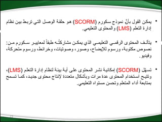 23
•
( ‫س*كورم‬ ‫نموذج‬ *َّ
‫بأن‬ ‫القول‬ ‫يمك*ن‬
SCORM
‫نظام‬ ‫بي*ن‬ ‫ترب*ط‬ ‫الت*ي‬ ‫الوص*ل‬ ‫حلق*ة‬ ‫ه*و‬ )
( ‫التعلم‬ ‫إدارة‬
LMS
.‫التعليمي‬ ‫والمحتوى‬ )
•
:‫م**ن‬ ‫س**كورم‬ ‫لمعايي**ر‬ ً‫ا‬‫طبق‬ ‫**ه‬ُ
‫ت‬‫مشارك‬ ‫يمك**ن‬ ‫الذي‬ ‫التعليم**ي‬ ‫الرقم**ي‬ ‫المحتوى‬ ‫يتأل**ف‬
،‫*ة‬‫ك‬‫متحر‬ ‫*وم‬‫س‬‫ور‬ ،‫*ط‬‫ئ‬‫وخرا‬ ،‫*وتيات‬‫ص‬‫و‬ ،‫*ور‬‫ص‬‫و‬ ،‫لإليضاح‬ ‫*وم‬‫س‬‫ور‬ ،‫*ة‬‫ب‬‫مكتو‬ ‫*وص‬‫ص‬‫ن‬
.‫وفيديو‬
•
( ‫ل‬ّ
‫ه‬*‫تس‬
SCORM
( ‫*م‬‫ل‬‫التع‬ ‫إدارة‬ ‫لنظام‬ ‫بيئ*ة‬ ‫أي*ة‬ ‫*ى‬‫ل‬‫ع‬ ‫المحتوى‬ ‫نش*ر‬ ‫*ة‬‫ي‬‫إمكان‬ )
LMS
،)
‫تس*مح‬ ‫كم*ا‬ ،‫جدي*د‬ ‫محتوى‬ ‫إلنتاج‬ ‫متعددة‬ ‫وبأشكال‬ ‫مرات‬ ‫عدة‬ ‫المحتوى‬ ‫اس*تخدام‬ ‫وتتي*ح‬
.‫التعليمي‬ ‫مستواه‬ ‫وتحسن‬ ‫المتعلم‬ ‫أداء‬ ‫بمتابعة‬
 