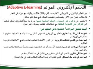 ( ‫الموائم‬ ‫اإللكتروني‬ ‫التعليم‬
Adaptive E-learning
)
25
•
.‫التعلم‬ ‫في‬ ‫ميوله‬ ‫مع‬ ‫ويتكيف‬ ‫طالب‬ ‫لكل‬ ‫الفردية‬ ‫االحتياجات‬ ‫يلبي‬ ‫الذي‬ ‫اإللكتروني‬ ‫التعليم‬ ‫هو‬
•
.‫مستقل‬ ‫تعلم‬ ‫نمط‬ ‫يتبع‬ ‫تجعله‬ ‫شخصية‬ ‫بخصائص‬ ‫اآلخر‬ ‫عن‬ ‫يتميز‬ ‫طالب‬ ‫كل‬
•
‫*ي‬‫ف‬ ‫*ر‬‫ص‬‫يقت‬ ‫ال‬
‫*ها‬‫س‬‫نف‬ ‫*ة‬‫ي‬‫التعليم‬ ‫*ة‬‫ي‬‫والعمل‬ ‫المحتوى‬ ‫*ى‬‫ل‬‫ع‬ ‫تركيزه‬
‫*ة‬‫ث‬‫الحدي‬ ‫*م‬‫ل‬‫التع‬ ‫لنظريات‬ ً‫ا‬‫طبق‬ ‫*ه‬‫ج‬‫تو‬ ‫*ل‬‫ب‬ ،
‫إلى‬
‫المتكيفة‬ ‫التعاونية‬ ‫على‬ ‫التركيز‬
.)‫(المواءمة‬ ‫وميوله‬ ‫الطالب‬ ‫احتياجات‬ ‫مع‬

:‫هي‬ ‫التعليم‬ ‫في‬ ‫المنشودة‬ ‫المواءمة‬ ‫تحقيق‬ ‫آليات‬
•
‫ي‬::‫التعليم‬ ‫المحتوى‬ ‫م‬::‫تقدي‬ ‫ي‬::‫ف‬ ‫ة‬::‫المواءم‬
‫*ة‬*‫الفردي‬ ‫االحتياجات‬ ‫*ع‬*‫م‬ ً
‫*با‬*‫متناس‬ ‫*ي‬*‫*تعليم‬‫ل‬‫ا‬ ‫المحتوى‬ ‫يكون‬ ‫*ن‬*‫أ‬ :
.‫وقت‬ ‫أي‬ ‫في‬ ‫للطالب‬
•
‫ة‬::‫التربوي‬ ‫ط‬::‫المناش‬ ‫م‬::‫تقدي‬ ‫ي‬::‫ف‬ ‫ة‬::‫المواءم‬
‫الفردي*ة‬ ‫االحتياجات‬ ‫م*ع‬ ‫متناس*بة‬ ‫التعليمي*ة‬ ‫األنشط*ة‬ ‫تكون‬ ‫*ن‬
*‫أ‬ :
.‫للطالب‬
•
‫ل‬::‫التواص‬ ‫م‬::‫دع‬ ‫ي‬::‫ف‬ ‫ة‬::‫المواءم‬
‫*ه‬*‫نفس‬ ‫*ب‬*‫الطال‬ ‫*اعدة‬*‫لمس‬ ً
‫ا‬‫*ب‬*‫مناس‬ ‫يكون‬ ‫*ن‬
*‫المتعلمي‬ ‫*ه‬
*‫أقران‬ ‫*ن‬
*‫م‬ *
*ٍّ
‫أي‬ ‫*د‬*‫كتحدي‬ :
.‫معه‬ ‫والتواصل‬
•
‫التقويم‬ ‫في‬ ‫المواءمة‬
.‫نفسه‬ ‫الطالب‬ ‫حالة‬ ‫في‬ ‫األمثل‬ ‫هي‬ ‫التقويم‬ ‫أساليب‬ ‫أي‬ ‫كتحديد‬ :
•
‫المسائل‬ ‫حل‬ ‫دعم‬ ‫في‬ ‫المواءمة‬
.‫المسائل‬ ‫حل‬ ‫في‬ ‫نفسه‬ ‫للطالب‬ ‫المالئمة‬ ‫الراجعة‬ ‫التغذية‬ ‫تقديم‬ :
 
