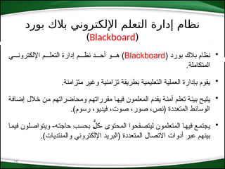 ‫بورد‬ ‫بالك‬ ‫اإللكتروني‬ ‫التعلم‬ ‫إدارة‬ ‫نظام‬
(
Blackboard
)
26
•
( ‫بورد‬ ‫بالك‬ ‫نظام‬
Blackboard
‫اإللكترون***ي‬ ‫التعل***م‬ ‫إدارة‬ ‫نظ***م‬ ‫أح***د‬ ‫ه***و‬ )
.‫المتكاملة‬
•
.‫*تزامنة‬‫م‬ ‫وغير‬ ‫تزامنية‬ ‫بطريقة‬ ‫*ليمية‬‫ع‬‫الت‬ ‫العملية‬ ‫بإدارة‬ ‫يقوم‬
•
‫*ة‬‫ف‬‫إضا‬ ‫خالل‬ ‫*ن‬‫م‬ ‫*م‬‫ه‬‫ومحاضرات‬ ‫*م‬‫ه‬‫مقررات‬ ‫*ا‬‫ه‬‫في‬ ‫المعلمون‬ ‫يقدم‬ ‫*ة‬‫ن‬‫آم‬ ‫*م‬‫ل‬‫تع‬ ‫*ة‬‫ئ‬‫بي‬ ‫*ح‬‫ي‬‫يت‬
.)‫رسوم‬ ،‫فيديو‬ ،‫صوت‬ ،‫صور‬ ،‫(نص‬ ‫المتعددة‬ ‫الوسائط‬
•
‫*ا‬‫م‬‫في‬ ‫*لون‬‫ص‬‫ويتوا‬ -‫*ه‬‫ت‬‫حاج‬ ‫*ب‬‫س‬‫بح‬ *ٌّ
‫*ل‬‫ك‬- ‫المحتوى‬ ‫*فحوا‬‫ص‬‫ليت‬ ‫المتعلمون‬ ‫*ا‬‫ه‬‫في‬ ‫*ع‬‫م‬‫يجت‬
.)‫والمنتديات‬ ‫اإللكتروني‬ ‫(البريد‬ ‫*تعددة‬‫م‬‫ال‬ ‫االتصال‬ ‫أدوات‬ ‫عبر‬ ‫*م‬‫ه‬‫بين‬
 