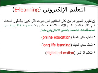 ( ‫اإللكتروني‬ ‫التعليم‬
E-learning
)
3
‫الحادث‬ ‫بالتطور‬ ً‫ا‬‫كبير‬ ً‫ا‬‫تأثر‬ ‫تأثرت‬ ‫التي‬ ‫المفاهيم‬ ‫أكثر‬ ‫من‬ ‫هو‬ ‫التعليم‬ ‫مفهوم‬ ‫إن‬
‫برزت‬ ‫حي***ث‬ ‫واالتص***االت؛‬ ‫المعلومات‬ ‫تقني***ة‬ ‫ف***ي‬
‫م***ن‬ ‫ك***بيرة‬ ‫مجموع***ة‬
:‫منها‬ ‫اإللكتروني‬ ‫بالتعليم‬ ‫الخاصة‬ ‫المصطلحات‬
•
( ‫الخط‬ ‫على‬ ‫التعليم‬
online education
)
•
( ‫الحياة‬ ‫مدى‬ ‫التعلم‬
long life learning
)
•
( ‫الرقمي‬ ‫التعليم‬
digital education
)
 