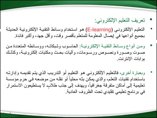 4

:‫اإللكتروني‬ ‫التعليم‬ ‫تعريف‬
•
( ‫اإللكترون*ي‬ ‫التعلي*م‬
E-learning
‫الحديث*ة‬ ‫اإللكتروني*ة‬ ‫التقني*ة‬ ‫وس*ائط‬ ‫اس*تخدام‬ ‫ه*و‬ )
.‫فائدة‬ ‫وأكبر‬ ،‫جهد‬ ‫وأقل‬ ،‫وقت‬ ‫بأقصر‬ ‫للمتعلم‬ ‫المعلومة‬ ‫إيصال‬ ‫في‬ ‫أنواعها‬ ‫بجميع‬

:‫*ة‬*‫اإللكتروني‬ ‫*ة‬*‫التقني‬ ‫*ائط‬*‫وس‬ ‫أنواع‬ ‫*ن‬*‫وم‬
‫*ن‬*‫م‬ ‫المتعددة‬ ‫*ائطه‬*‫ووس‬ ،‫*ه‬*‫وشبكات‬ ‫*وب‬*‫الحاس‬
‫*ك‬*‫وكذل‬ ،‫*ة‬*‫إلكتروني‬ ‫ومكتبات‬ ‫*ث‬*‫بح‬ ‫وآليات‬ ،‫*ومات‬*‫ورس‬ ‫*وص‬*‫ونص‬ ‫*ورة‬*‫وص‬ ‫*وت‬*‫ص‬
.‫اإلنترنت‬ ‫بوابات‬
•
،‫أخرى‬ ‫وبعبارة‬
‫وإدارت*ه‬ ‫تقديم*ه‬ ‫يت*م‬ ‫الذي‬ ‫التدري*ب‬ ‫أ*و‬ ‫التعلي*م‬ ‫ه*و‬ ‫اإللكترون*ي‬ ‫فالتعلي*م‬
‫*سة‬‫س‬‫مؤ‬ ‫حرم‬ ‫*ي‬‫ف‬ ‫*ه‬‫ع‬‫موض‬ ‫*ن‬‫م‬ ‫*ه‬‫ل‬‫نق‬ ‫*و‬‫أ‬ ً‫ا‬‫محلي‬ ‫*ه‬‫ث‬‫ب‬ ‫*ن‬‫ك‬‫يم‬ ‫والذي‬ ،‫*م‬‫ل‬‫التع‬ ‫تقنيات‬ ‫*تخدام‬‫س‬‫با‬
‫*تمرار‬‫س‬‫اال‬ ‫*تطيعون‬‫س‬‫ي‬ ‫ال‬ ٍ
*‫ب‬‫طال‬ ‫جذب‬ ‫*ى‬‫ل‬‫إ‬ ‫ويهدف‬ ،ً‫ا‬‫جغرافي‬ ‫*ة‬‫ق‬‫متفر‬ ‫*ن‬‫ك‬‫أما‬ ‫*ى‬‫ل‬‫إ‬ ‫*ة‬‫ي‬‫تعليم‬
.‫العادية‬ ‫الظروف‬ ‫تحت‬ ‫تقليدي‬ ‫تعليمي‬ ‫برنامج‬ ‫في‬
 