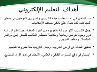‫اإللكتروني‬ ‫التعليم‬ ‫أهداف‬
5
•
‫*ض‬‫ع‬‫ب‬ ‫*ي‬‫ف‬ ‫*ن‬‫ي‬‫المؤهل‬ ‫والمدربي*ن‬ ‫التدري*س‬ ‫هيئ*ة‬ ‫أعضاء‬ ‫عدد‬ ‫ف*ي‬ ‫*ص‬‫ق‬‫الن‬ ‫س*د‬
.‫اإلمكانيات‬ ‫ضعف‬ ‫تالفي‬ ‫على‬ ‫يعمل‬ ‫كما‬ ،‫المجاالت‬
•
‫*ة‬‫س‬‫الدرا‬ ‫*م‬‫ت‬‫ت‬ ‫*ث‬‫ي‬‫ح‬ ‫المعقدة؛‬ ‫القيود‬ ‫*ن‬‫م‬ ‫وتحريره‬ ‫*ة‬‫ن‬‫مرو‬ ‫*ر‬‫ث‬‫أك‬ ‫*ب‬‫ي‬‫التدر‬ ‫*ل‬‫ع‬‫ج‬
‫*ز‬*‫مراك‬ ‫*ى‬*‫إل‬ ‫*فر‬*‫للس‬ ‫*ب‬*‫الطال‬ ‫*ر‬*‫تضط‬ ‫*ة‬*‫ومكاني‬ ‫*ة‬*‫زماني‬ ‫*ق‬*‫عوائ‬ ‫وجود‬ ‫دون‬
.‫التدريب‬ ‫ومعاهد‬ ‫الجامعات‬
•
.‫للجميع‬ ً
‫ا‬‫مشروع‬ ً‫ا‬‫حق‬ ‫التدريب‬ ‫وجعل‬ ،‫التدريب‬ ‫فرص‬ ‫في‬ ‫العدالة‬ ‫تحقيق‬
•
.‫المجتمع‬ ‫أفراد‬ ‫لدى‬ ‫واالجتماعي‬ ‫والعلمي‬ ‫الثقافي‬ ‫المستوى‬ ‫رفع‬ ‫في‬ ‫اإلسهام‬
 