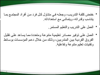 6
•
‫بم*ا‬ ‫المجتم*ع‬ ‫أفراد‬ ‫م*ن‬ ‫فرد‬ ‫ك*ل‬ ‫متناول‬ ‫ف*ي‬ ‫وجعل*ه‬ ،‫التدري*ب‬ ‫كلف*ة‬ ‫خف*ض‬
.‫استعداداته‬ ‫مع‬ ‫ويتماشى‬ ،‫وقدراته‬ ‫يتناسب‬
•
‫المستم‬ ‫والتعليم‬ ‫التدريب‬ ‫على‬ ‫العمل‬
.‫ر‬
•
‫*ل‬‫ي‬‫تقل‬ ‫*ى‬‫ل‬‫ع‬ ‫*اعد‬‫س‬‫ي‬ ‫*ا‬‫م‬‫م‬ ‫ومتعددة‬ ‫*ة‬‫ع‬‫متنو‬ ‫*ة‬‫ي‬‫تعليم‬ ‫*ادر‬‫ص‬‫م‬ ‫*ر‬‫ي‬‫توف‬ ‫*ى‬‫ل‬‫ع‬ ‫*ل‬‫م‬‫الع‬
‫بوس*ائط‬ ‫المؤس*سات‬ ‫دع*م‬ ‫خالل‬ ‫م*ن‬ ‫وذل*ك‬ ،‫المتدربي*ن‬ ‫بي*ن‬ ‫الفردي*ة‬ ‫الفروق‬
.‫وتفاعلية‬ ‫متنوعة‬ ‫تعليم‬ ‫وتقنيات‬
 