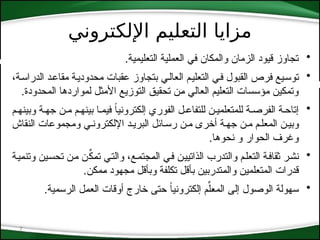 ‫اإللكتروني‬ ‫التعليم‬ ‫مزايا‬
7
•
.‫التعليمية‬ ‫العملية‬ ‫في‬ ‫والمكان‬ ‫الزمان‬ ‫قيود‬ ‫تجاوز‬
•
،‫*ة‬‫س‬‫الدرا‬ ‫*د‬‫ع‬‫مقا‬ ‫*ة‬‫ي‬‫محدود‬ ‫عقبات‬ ‫بتجاوز‬ ‫*ي‬‫ل‬‫العا‬ ‫*م‬‫ي‬‫التعل‬ ‫*ي‬‫ف‬ ‫القبول‬ ‫فرص‬ ‫*يع‬‫س‬‫تو‬
.‫المحدودة‬ ‫لمواردها‬ ‫األمثل‬ ‫التوزيع‬ ‫تحقيق‬ ‫*ن‬‫م‬ ‫العالي‬ ‫التعليم‬ ‫مؤسسات‬ ‫وتمكين‬
•
‫وبينه*م‬ ‫جه*ة‬ ‫م*ن‬ ‫بينه*م‬ ‫فيم*ا‬ ً
‫ا‬‫إلكتروني‬ ‫الفوري‬ ‫للتفاع*ل‬ ‫للمتعلمي*ن‬ ‫الفرص*ة‬ ‫إتاح*ة‬
‫النقاش‬ ‫ومجموعات‬ ‫اإللكترون*ي‬ ‫البري*د‬ ‫رس*ائل‬ ‫م*ن‬ ‫أخرى‬ ‫جه*ة‬ ‫م*ن‬ ‫المعل*م‬ ‫وبي*ن‬
‫نحوها‬ ‫و‬ ‫الحوار‬ ‫وغرف‬
.
•
‫*ة‬‫ي‬*‫م‬‫وتن‬ ‫*ين‬‫س‬‫تح‬ ‫*ن‬‫م‬ ‫*ن‬ِّ
‫*ك‬‫م‬‫ت‬ ‫*ي‬‫ت‬‫وال‬ ،‫*ع‬‫م‬‫*جت‬‫م‬‫ال‬ ‫*ي‬‫ف‬ ‫*ن‬‫ي‬‫الذاتي‬ ‫والتدرب‬ ‫*م‬‫ل‬‫التع‬ ‫*ة‬‫ف‬‫ثقا‬ ‫*ر‬‫ش‬‫ن‬
‫*مكن‬‫م‬ ‫مجهود‬ ‫وبأقل‬ ‫تكلفة‬ ‫بأقل‬ ‫*تدربين‬‫م‬‫وال‬ ‫المتعلمين‬ ‫قدرات‬
.
•
‫الرسمية‬ ‫*ل‬‫م‬‫الع‬ ‫أوقات‬ ‫خارج‬ ‫حتى‬ ً‫ا‬‫إلكتروني‬ ‫م‬ِّ‫*ل‬‫ع‬‫الم‬ ‫إلى‬ ‫الوصول‬ ‫سهولة‬
.
 
