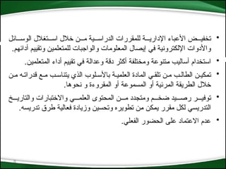 8
•
‫الوس***ائل‬ ‫*الل‬‫غ‬‫اس***ت‬ ‫خالل‬ ‫م***ن‬ ‫الدراس***ية‬ ‫للمقررات‬ ‫اإلداري***ة‬ ‫األعباء‬ ‫تخفي***ض‬
‫أدائهم‬ ‫وتقييم‬ ‫للمتعلمين‬ ‫والواجبات‬ ‫*لومات‬‫ع‬‫الم‬ ‫إيصال‬ ‫في‬ ‫اإللكترونية‬ ‫واألدوات‬
.
•
‫المتعلمين‬ ‫أداء‬ ‫تقييم‬ ‫في‬ ‫وعدالة‬ ‫دقة‬ ‫أكثر‬ ‫ومختلفة‬ ‫*تنوعة‬‫م‬ ‫أساليب‬ ‫استخدام‬
.
•
‫م*ن‬ ‫قدرات*ه‬ ‫م*ع‬ ‫يتناس*ب‬ ‫الذي‬ ‫باألس*لوب‬ ‫*ي*ة‬‫م‬‫العل‬ ‫المادة‬ ‫تلق*ي‬ ‫م*ن‬ ‫الطال*ب‬ ‫*كي*ن‬‫م‬‫ت‬
.‫نحوها‬ ‫و‬ ‫المقروءة‬ ‫أو‬ ‫المسموعة‬ ‫أو‬ ‫*رئية‬‫م‬‫ال‬ ‫الطريقة‬ ‫خالل‬
•
‫والتاري***خ‬ ‫واالختبارات‬ ‫العلم***ي‬ ‫المحتوى‬ ‫م***ن‬ ‫ومتجدد‬ ‫ضخ***م‬ ‫رص***يد‬ ‫توفي***ر‬
‫تدريسه‬ ‫طرق‬ ‫فعالية‬ ‫وزيادة‬ ‫وتحسين‬ ‫تطويره‬ ‫*ن‬‫م‬ ‫*كن‬‫م‬‫ي‬ ‫مقرر‬ ‫لكل‬ ‫التدريسي‬
.
•
‫الفعلي‬ ‫الحضور‬ ‫على‬ ‫االعتماد‬ ‫عدم‬
.
 