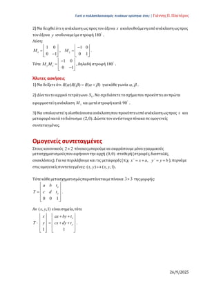 Γιατί ο πολλαπλασιασμός πινάκων ορίστηκε έτσι; | Γιάννης Π. Πλατάρος
26/9/2025
2) Να δειχθείότι η ανάκλασηως προς τον άξονα x ακολουθούμενηαπόανάκλασηωςπρος
τον άξονα y ισοδυναμείμε στροφή 180
.
Λύση:
1 0 1 0
, .
0 1 0 1
x y
M M
   

   
 
   

   
   
Τότε
1 0
0 1
y x
M M
 

 
  

 
 
, δηλαδή στροφή 180
.
Άλυτες ασκήσεις
1) Να δείξετε ότι ( ) ( ) ( )
R R R
   
  για κάθε γωνία ,
  .
2) Δίνεταιτο αρχικό τετράγωνο 0
S .Να σχεδιάσετε τοσχήμα πουπροκύπτειανπρώτα
εφαρμοστείηανάκλαση x
M καιμετά στροφήκατά 90
.
3) Να υπολογιστείηολισθαίνουσα ανάκλασηπουπροκύπτειαπόανάκλασηωςπρος x και
μεταφορά κατά τοδιάνυσμα (2,0).Δώστε τον αντίστοιχοπίνακα σε ομογενείς
συντεταγμένες.
Ομογενείς συντεταγμένες
Στους κανονικούς 2 2
 πίνακεςμπορούμε να εκφράσουμε μόνογραμμικούς
μετασχηματισμούςπουαφήνουντην αρχή (0,0) σταθερή(στροφές,διαστολές,
ανακλάσεις).Για να περιλάβουμε καιτις μεταφορές(π.χ. ,
x΄ x a y΄ y b
    ),περνάμε
στις ομογενείςσυντεταγμένες: ( , ) ( , ,1)
x y x y
a .
Τότε κάθε μετασχηματισμόςπαριστάνεταιμε πίνακα 3 3
 της μορφής:
.
0 0 1
x
y
a b t
T c d t
 
 
 
  
 
 
 
 
Αν ( , ,1)
x y είναισημείο,τότε
.
1 1
x
y
x ax by t
T y cx dy t
   
 
   
   
   
   
   
   
   
   
 