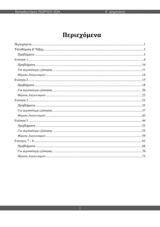 Εκπαιδευτήρια ΓΕΩΡΓΙΟΥ ΖΩΗ E΄ Δημοτικού
1
Περιεχόμενα
Περιεχόμενα...........................................................................................................................................1
Υπενθύμιση Δ’ Τάξης............................................................................................................................2
Προβλήματα .......................................................................................................................................5
Ενότητα 1...............................................................................................................................................6
Προβλήματα....................................................................................................................................10
Για περισσότερη εξάσκηση…............................................................................................................11
Θέματα Διαγωνισμών.......................................................................................................................14
Ενότητα 2.............................................................................................................................................15
Προβλήματα .....................................................................................................................................18
Για περισσότερη εξάσκηση…............................................................................................................20
Θέματα Διαγωνισμών.......................................................................................................................22
Ενότητα 3.............................................................................................................................................23
Προβλήματα....................................................................................................................................35
Για περισσότερη εξάσκηση…............................................................................................................37
Θέματα Διαγωνισμών.......................................................................................................................42
Ενότητα 5.............................................................................................................................................44
Προβλήματα....................................................................................................................................53
Για περισσότερη εξάσκηση…............................................................................................................55
Θέματα Διαγωνισμών.......................................................................................................................59
Ενότητες 7 – 8......................................................................................................................................61
Προβλήματα....................................................................................................................................68
Για περισσότερη εξάσκηση…............................................................................................................70
Θέματα Διαγωνισμών.......................................................................................................................73
 
