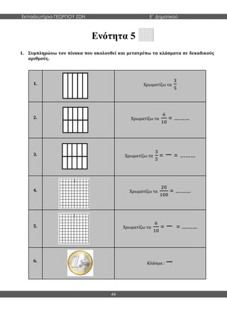 Εκπαιδευτήρια ΓΕΩΡΓΙΟΥ ΖΩΗ E΄ Δημοτικού
44
Ενότητα 5
1. Συμπληρώνω τον πίνακα που ακολουθεί και μετατρέπω τα κλάσματα σε δεκαδικούς
αριθμούς.
1. Χρωματίζω τα
3
5
2. Χρωματίζω τα
6
10
= ………
3. Χρωματίζω τα
3
5
= − = ………
4. Χρωματίζω τα
20
100
= ………
5. Χρωματίζω τα
6
10
= − = ………
6.
Κλάσμα : −
 
