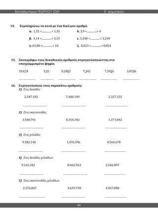 Εκπαιδευτήρια ΓΕΩΡΓΙΟΥ ΖΩΗ E΄ Δημοτικού
49
14. Συμπληρώνω τα κενά με ένα δικό μου αριθμό.
α. 1,32 <...............< 1,35 δ. 3,9 <...............< 4
β. 3,14 <...............< 3,15 ε. 3,248 <...............< 3,249
γ. 01,00 <...............< 10 ζ. 0,023 <...............< 0,024
15. Ξαναγράφω τους δεκαδικούς αριθμούς στρογγυλοποιώντας στο
υπογραμμισμένο ψηφίο.
10,674 5,91 0,2802 7,342 7,3926 3,0196
………………… ………..…… ………………… ………………… ………………… …………………
16. Στρογγυλοποιώ τους παρακάτω αριθμούς:
1) Στις δεκάδες
2.347.182 5.486.149 2.327.155
………………………… ………………………… ………………………
2) Στις εκατοντάδες
3.548.791 8.354.342 1.373.842
………………………… ………………………… ………………………
3) Στις χιλιάδες
9.382.148 1.476.596 4.564.678
………………………… ………………………… ………………………
4) Στις δεκάδες χιλιάδων
9.165.342 8.962.563 2.546.897
………………………… ………………………… ………………………
5) Στις εκατοντάδες χιλιάδων
2.176.847 3.639.758 4.567.898
…………………………… ………………………… ………………………
 
