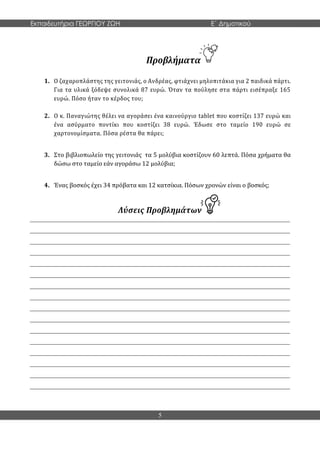 Εκπαιδευτήρια ΓΕΩΡΓΙΟΥ ΖΩΗ E΄ Δημοτικού
5
Προβλήματα
1. Ο ζαχαροπλάστης της γειτονιάς, ο Ανδρέας, φτιάχνει μηλοπιτάκια για 2 παιδικά πάρτι.
Για τα υλικά ξόδεψε συνολικά 87 ευρώ. Όταν τα πούλησε στα πάρτι εισέπραξε 165
ευρώ. Πόσο ήταν το κέρδος του;
2. Ο κ. Παναγιώτης θέλει να αγοράσει ένα καινούργιο tablet που κοστίζει 137 ευρώ και
ένα ασύρματο ποντίκι που κοστίζει 38 ευρώ. Έδωσε στο ταμείο 190 ευρώ σε
χαρτονομίσματα. Πόσα ρέστα θα πάρει;
3. Στο βιβλιοπωλείο της γειτονιάς τα 5 μολύβια κοστίζουν 60 λεπτά. Πόσα χρήματα θα
δώσω στο ταμείο εάν αγοράσω 12 μολύβια;
4. Ένας βοσκός έχει 34 πρόβατα και 12 κατσίκια. Πόσων χρονών είναι ο βοσκός;
Λύσεις Προβλημάτων
_____________________________________________________________________________________
_____________________________________________________________________________________
_____________________________________________________________________________________
_____________________________________________________________________________________
_____________________________________________________________________________________
_____________________________________________________________________________________
_____________________________________________________________________________________
_____________________________________________________________________________________
_____________________________________________________________________________________
_____________________________________________________________________________________
_____________________________________________________________________________________
_____________________________________________________________________________________
_____________________________________________________________________________________
_____________________________________________________________________________________
_____________________________________________________________________________________
_____________________________________________________________________________________
 