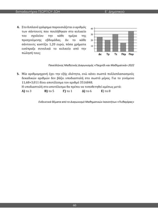Εκπαιδευτήρια ΓΕΩΡΓΙΟΥ ΖΩΗ E΄ Δημοτικού
60
4. Στο διπλανό γράφημα παρουσιάζεται ο αριθμός
των σάντουιτς που πουλήθηκαν στο κυλικείο
του σχολείου την κάθε ημέρα της
προηγούμενης εβδομάδας. Αν το κάθε
σάντουιτς κοστίζει 1,20 ευρώ, πόσα χρήματα
εισέπραξε συνολικά το κυλικείο από την
πώλησή τους;
Πανελλήνιος Μαθητικός Διαγωνισμός «Παιχνίδι και Μαθηματικά» 2022
5. Μία αριθμομηχανή έχει την εξής ιδιότητα, ενώ κάνει σωστά πολλαπλασιασμούς
δεκαδικών αριθμών δεν βάζει υποδιαστολή στο σωστό μέρος. Για το γινόμενο
11,68×3,011 δίνει αποτέλεσμα τον αριθμό 3516848.
Η υποδιαστολή στο αποτέλεσμα θα πρέπει να τοποθετηθεί αμέσως μετά:
Α) το 3 Β) το 5 Γ) το 1 Δ) το 6 Ε) το 8
Ενδεικτικά Θέματα από το Διαγωνισμό Μαθηματικών Ικανοτήτων «Πυθαγόρας»
 