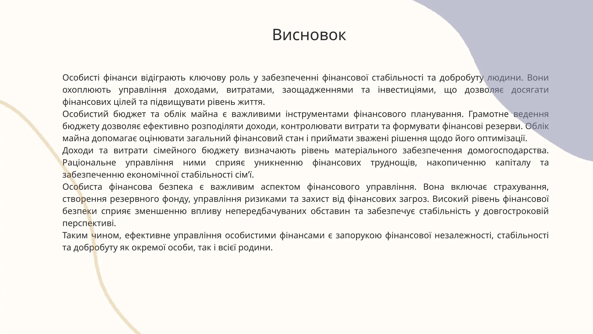 Висновок
Особисті фінанси відіграють ключову роль у забезпеченні фінансової стабільності та добробуту людини. Вони
охоплюють управління доходами, витратами, заощадженнями та інвестиціями, що дозволяє досягати
фінансових цілей та підвищувати рівень життя.
Особистий бюджет та облік майна є важливими інструментами фінансового планування. Грамотне ведення
бюджету дозволяє ефективно розподіляти доходи, контролювати витрати та формувати фінансові резерви. Облік
майна допомагає оцінювати загальний фінансовий стан і приймати зважені рішення щодо його оптимізації.
Доходи та витрати сімейного бюджету визначають рівень матеріального забезпечення домогосподарства.
Раціональне управління ними сприяє уникненню фінансових труднощів, накопиченню капіталу та
забезпеченню економічної стабільності сім’ї.
Особиста фінансова безпека є важливим аспектом фінансового управління. Вона включає страхування,
створення резервного фонду, управління ризиками та захист від фінансових загроз. Високий рівень фінансової
безпеки сприяє зменшенню впливу непередбачуваних обставин та забезпечує стабільність у довгостроковій
перспективі.
Таким чином, ефективне управління особистими фінансами є запорукою фінансової незалежності, стабільності
та добробуту як окремої особи, так і всієї родини.
 