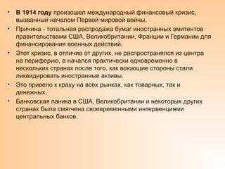 • В 1914 году произошел международный финансовый кризис,
вызванный началом Первой мировой войны.
• Причина тотальная распродажа бумаг иностранных эмитентов
‑
правительствами США, Великобритании, Франции и Германии для
финансирования военных действий.
• Этот кризис, в отличие от других, не распространялся из центра
на периферию, а начался практически одновременно в
нескольких странах после того, как воюющие стороны стали
ликвидировать иностранные активы.
• Это привело к краху на всех рынках, как товарных, так и
денежных.
• Банковская паника в США, Великобритании и некоторых других
странах была смягчена своевременными интервенциями
центральных банков.
 