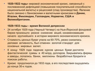 • 1920-1922 годы- мировой экономический кризис, связанный с
послевоенной дефляцией (повышение покупательной способности
национальной валюты) и рецессией (спад производства). Явление
было связано с банковскими и валютными кризисами в Дании,
Италии, Финляндии, Голландии, Норвегии, США и
Великобритании.
1929-1933 годы - время Великой депрессии
• 24 октября 1929 года (Черный Четверг) на Нью-Йоркской фондовой
бирже произошло резкое снижение акций, ознаменовавшее
начало крупнейшего в истории мирового экономического кризиса.
• Стоимость ценных бумаг упала на 60 70%, резко снизилась
‑
деловая активность, был отменен золотой стандарт для
основных мировых валют.
• К концу 1929 года падение курсов ценных бумаг достигло
фантастической суммы в 40 млрд. долларов. Закрывались фирмы
и заводы, лопались банки, миллионы безработных бродили в
поисках работы.
• Кризис продолжался до 1933 года, а его последствия ощущались
до конца 30-х годов.
 
