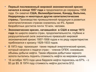 • Первый послевоенный мировой экономический кризис
начался в конце 1957 года и продолжался до середины 1958
года. Он охватил США, Великобританию, Канаду, Бельгию,
Нидерланды и некоторые другие капиталистические
страны. Производство промышленной продукции в развитых
капиталистических странах снизилось на 4%. Армия
безработных достигла почти 10 млн. человек.
• Экономические кризис, начавшийся в США в конце 1973
года по широте охвата стран, продолжительности, глубине и
разрушительной силе значительно превзошёл мировой
экономический кризис 1957-1958 годов и по ряду характеристик
приблизился к кризису 1929-1933 годов.
• В 1973 году произошел также первый энергетический кризис,
который начался с подачи стран - членов ОПЕК, снизивших
объемы добычи нефти. Таким образом добытчики черного
золота пытались поднять стоимость нефти на мировом рынке.
• 16 октября 1973 года цена барреля нефти поднялась на 67% - с
$3 до $5. В 1974 году стоимость нефти достигла $12.
 