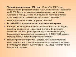 • Черный понедельник 1987 года. 19 октября 1987 года
американский фондовый индекс Dow Jones Industrial обвалился
на 22,6%. Вслед за американским рынком рухнули рынки
Австралии, Канады, Гонконга. Возможная причина кризиса:
отток инвесторов с рынков после сильного снижения
• капитализации нескольких крупных компаний.
• В 1994 1995 годах произошел Мексиканский кризис
‑
• В конце 1980-х годов мексиканское правительство проводило
политику привлечения инвестиций в страну. В частности,
чиновники открыли фондовую биржу, вывели на площадку
большинство мексиканских госкомпаний. В 1989 1994 годах в
‑
Мексику хлынул поток иностранного капитала.
• Первое проявление кризиса бегство капитала из Мексики:
‑
иностранцы стали опасаться экономического кризиса в стране.
В 1995 году из страны было уведено $10 млрд. Начался кризис
банковской системы.
 