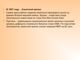 • В 1997 году Азиатский кризис
‑
• Самое масштабное падение азиатского фондового рынка со
времен Второй мировой войны. Кризис - следствие ухода
иностранных инвесторов из стран Юго-Восточной Азии.
• Причина - девальвация национальных валют региона и высокий
уровень дефицита платежного баланса стран ЮВА. По подсчетам
экономистов, азиатский кризис снизил мировой ВВП на $2 трлн.
 
