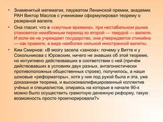 • Знаменитый математик, лауреатом Ленинской премии, академик
РАН Виктор Маслов с учениками сформулировал теорему о
резервной валюте.
• Она гласит, что в «смутные времена», при нестабильном рынке
становится неизбежным переход ко второй — твердой — валюте.
И если ее не учреждает государство, она утверждается стихийно
— как правило, в виде наиболее сильной иностранной валюты.
• Ким Смирнов: «В мозгу засела «заноза»: почему у Витте и у
Сокольникова с Юровским, ничего не знавших об этой теореме,
но интуитивно действовавших в соответствии с ней (причём
действовавших в условиях двух разных, антагонистически
противоположных общественных строев), получилось, а наши
шоковые «реформаторы», хотя у них под рукой была и эта, уже
доказанная теорема, и высококвалифицированный коллектив
учёных и специалистов, опираясь на которые в начале 90-х
можно было осуществить грамотную денежную реформу, такую
возможность просто проигнорировали?»
 