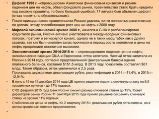 • Дефолт 1998 г. –спровоцирован Азиатским финансовым кризисом и резким
падением цен на нефть, обвал фондового рынка, правительство стало брать кредиты
под высокие проценты, то было большой ошибкой, 17 августа был объявлен дефолт
(отказ платить по обязательствам).
• После прихода нового правительства России удалось почти полностью рассчитаться
по долгам, этому способствовал рост цен на нефть к 2000 году.
• Мировой экономический кризис 2008 г., начался в США с расбалансировки
кредитного рынка, Россия активно участвовала в международных финансовых
потоках, поэтому и ее коснулся кризис, однако не в таких масштабах как в других
странах, так как был накоплен запас прочности в период роста экономики и цены на
нефть продолжали оставаться высокими.
• Экономический кризис 2014-2015 гг. – спровоцировало падение цен на нефть,
экономические санкции США и Евросоюза, отток капитала. Чистый отток капитала из
России в 2014 году, согласно представленной Центральным банком оценке
платежного баланса, составил $151,5 млрд. В 2013 году показатель составлял $61
млрд. Таким образом, отток увеличился в 2,5 раза.
Произошла двухкратная девальвация рубля, рост инфляции в 2014 г.-11,4%, в 2015 г.-
12,91%.
• В ночь с 15 на 16 декабря 2014 года ЦБ принял решение поднять ключевую ставку на 6,5
процентных пунктов - до 17% годовых.
• С 02 февраля 2015 года Банк России снизил размер ключевой ставки до 15%. Совет
директоров Банка России 11 сентября 2015 года принял решение сохранить ключевую
ставку на уровне 11% годовых.
• Стабилизация цены на нефть. Ко 2 кварталу 2015 г. девальвация рубля остановлена, но в
целом кризисные явления продолжаются.
•
 