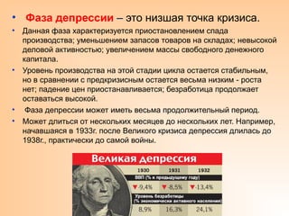 • Фаза депрессии – это низшая точка кризиса.
• Данная фаза характеризуется приостановлением спада
производства; уменьшением запасов товаров на складах; невысокой
деловой активностью; увеличением массы свободного денежного
капитала.
• Уровень производства на этой стадии цикла остается стабильным,
но в сравнении с предкризисным остается весьма низким - роста
нет; падение цен приостанавливается; безработица продолжает
оставаться высокой.
• Фаза депрессии может иметь весьма продолжительный период.
• Может длиться от нескольких месяцев до нескольких лет. Например,
начавшаяся в 1933г. после Великого кризиса депрессия длилась до
1938г., практически до самой войны.
 