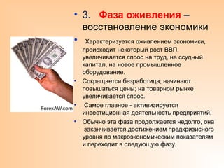 • 3. Фаза оживления –
восстановление экономики
• Характеризуется оживлением экономики,
происходит некоторый рост ВВП,
увеличивается спрос на труд, на ссудный
капитал, на новое промышленное
оборудование.
• Сокращается безработица; начинают
повышаться цены; на товарном рынке
увеличивается спрос.
• Самое главное - активизируется
инвестиционная деятельность предприятий.
• Обычно эта фаза продолжается недолго, она
заканчивается достижением предкризисного
уровня по макроэкономическим показателям
и переходит в следующую фазу.
 