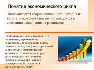 Понятие экономического цикла
Экономическая теория цикличности исходит из
того, что экономика постоянно находится в
состоянии отклонения от равновесия.
Экономические циклы (волны) - это
постоянные, периодически
повторяющиеся во времени, взлеты
(подъемы) и падения (спады) рыночной
конъюнктуры, экономической
активности, отличающиеся друг от
друга продолжительностью и
интенсивностью при наличии
долговременной тенденции к
экономическому росту
 