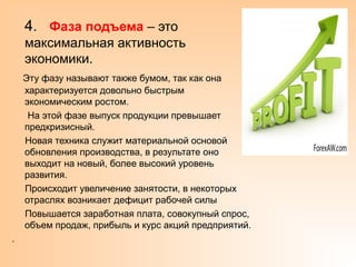 4. Фаза подъема – это
максимальная активность
экономики.
Эту фазу называют также бумом, так как она
характеризуется довольно быстрым
экономическим ростом.
На этой фазе выпуск продукции превышает
предкризисный.
Новая техника служит материальной основой
обновления производства, в результате оно
выходит на новый, более высокий уровень
развития.
Происходит увеличение занятости, в некоторых
отраслях возникает дефицит рабочей силы
Повышается заработная плата, совокупный спрос,
объем продаж, прибыль и курс акций предприятий.
.
 