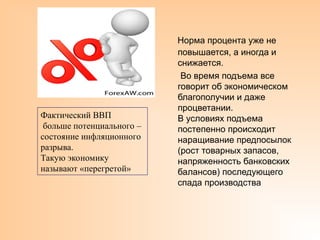 Норма процента уже не
повышается, а иногда и
снижается.
Во время подъема все
говорит об экономическом
благополучии и даже
процветании.
В условиях подъема
постепенно происходит
наращивание предпосылок
(рост товарных запасов,
напряженность банковских
балансов) последующего
спада производства
Фактический ВВП
больше потенциального –
состояние инфляционного
разрыва.
Такую экономику
называют «перегретой»
 