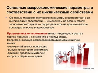 Основные макроэкономические параметры в
соответствии с их циклическими свойствами
• Основные макроэкономические параметры в соответствии с их
циклическими свойствами — изменением на разных фазах
экономического цикла — подразделяются на проциклические,
контрциклические и ациклические.
Проциклические переменные имеют тенденцию к росту в
период подъема и к снижению в период спада.
Например, высокую согласованность динамики с циклом
имеют:
-совокупный выпуск продукции;
-выпуск по секторам экономики;
-прибыли предпринимателей;
-скорость обращения денег.
 