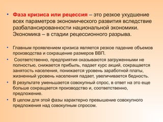 • Фаза кризиса или рецессия – это резкое ухудшение
всех параметров экономического развития вследствие
разбалансированности национальной экономики.
Экономика – в стадии рецессионного разрыва.
• Главным проявлением кризиса является резкое падение объемов
производства и сокращение размеров ВВП.
• Соответственно, предприятия оказываются загруженными не
полностью, снижается прибыль, падает курс акций, сокращается
занятость населения, понижается уровень заработной платы,
жизненный уровень населения падает, увеличивается бедность.
• В результате уменьшается совокупный спрос, в ответ на это еще
больше сокращается производство и, соответственно,
предложение.
• В целом для этой фазы характерно превышение совокупного
предложения над совокупным спросом.
 