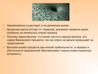 • Неравновесие существует и на денежном рынке.
• Денежная масса отстает от товарной, возникает нехватка денег,
особенно на начальных этапах кризиса.
• Поэтому единственное, что может расти в период кризиса, это
норма банковского процента, так как спрос на деньги превышает их
предложение.
• Высокая норма процента при низкой прибыльности, а нередко и
убыточности предприятий обуславливает низкую инвестиционную
активность.
 