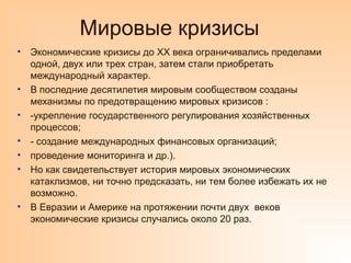 Мировые кризисы
• Экономические кризисы до XX века ограничивались пределами
одной, двух или трех стран, затем стали приобретать
международный характер.
• В последние десятилетия мировым сообществом созданы
механизмы по предотвращению мировых кризисов :
• -укрепление государственного регулирования хозяйственных
процессов;
• - создание международных финансовых организаций;
• проведение мониторинга и др.).
• Но как свидетельствует история мировых экономических
катаклизмов, ни точно предсказать, ни тем более избежать их не
возможно.
• В Евразии и Америке на протяжении почти двух веков
экономические кризисы случались около 20 раз.
 