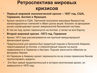 Ретроспектива мировых
кризисов
• Первый мировой экономический кризис – 1857 год, США,
Германия, Англия и Франция.
• Кризис начался в США. Причиной послужили массовые банкротства
железнодорожных компаний и обвал рынка акций. Коллапс на фондовом
рынке спровоцировал кризис американской банковской системы.
• В том же году кризис перекинулся на Англию, а затем на всю Европу.
• Второй мировой кризис -1873 год, Германия
• Кризис 1873 года рассматривается как крупный международный
финансовый кризис.
• Предпосылкой для кризиса был кредитный подъем в Латинской Америке,
подпитываемый из Англии, и спекулятивный подъем на рынке
недвижимости в Германии и Австрии. Подъем закончился обвалом на
фондовых биржах
• Из Германии в Америку кризис перекинулся из-за отказа германских банков
пролонгировать кредиты.
• Это был самый продолжительный в истории капитализма кризис: он
завершился в 1878 году.
 