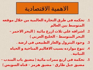 ‫االقتصادية‬ ‫االهمية‬
.1
‫موقعه‬ ‫خالل‬ ‫من‬ ‫العالمية‬ ‫التجارة‬ ‫طرق‬ ‫في‬ ‫تحكمه‬
‫العالم‬ ‫بين‬ ‫المتوسط‬
.2
– (
‫االحمر‬ ‫البحر‬ ‫مائية‬ ‫ازرع‬ ‫ثالث‬ ‫علي‬ ‫اشرافه‬
) –
‫العربي‬ ‫الخليج‬ ‫المتوسط‬ ‫البحر‬
.3
. ‫ارضة‬ ‫في‬ ‫الطبيعي‬ ‫والغاز‬ ‫البترول‬ ‫وجود‬
.4
‫الحياه‬ ‫و‬ ‫المناخية‬ ‫االقاليم‬ ‫بسبب‬ ‫موارده‬ ‫تنوع‬
. ‫النباتية‬
.5
– (
‫المندب‬ ‫باب‬ ‫مضيق‬ ‫مائية‬ ‫ممرات‬ ‫اربع‬ ‫في‬ ‫تحكمة‬
) – –
‫السويس‬ ‫قناه‬ ‫هرمز‬ ‫مضيق‬ ‫طارق‬ ‫جبل‬ ‫مضيق‬
 